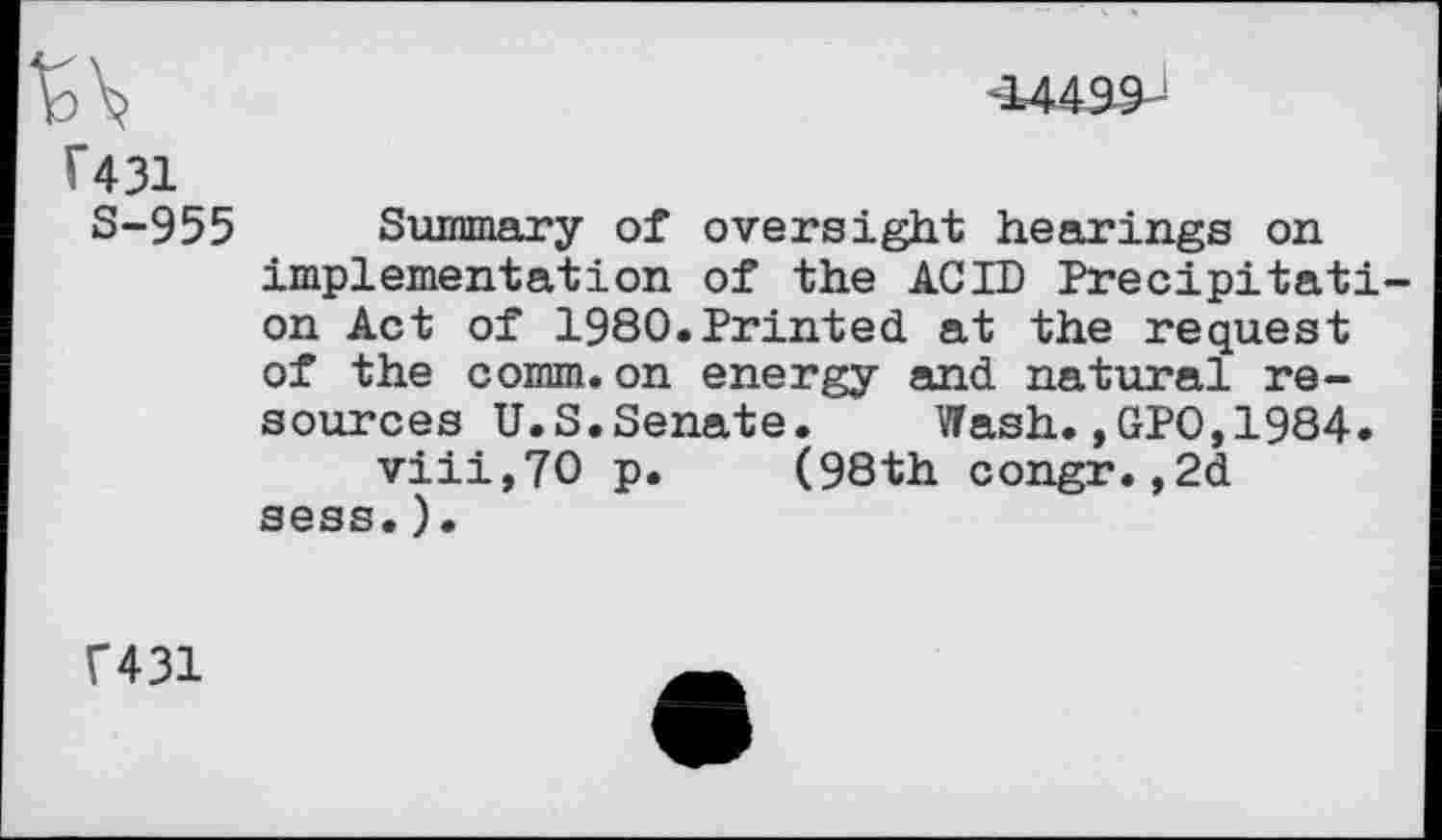 ﻿T431
S-955
-14499
Summary of oversight hearings on implementation of the ACID Precipitation Act of 1980.Printed at the request of the comm.on energy and natural resources U.S. Senate.	Wash.,GPO,1984.
viii,70 p. (98th congr.,2d sess.).
F431